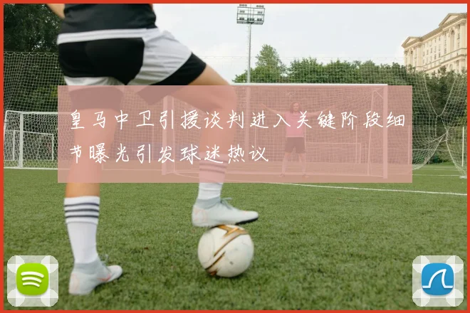 皇马中卫引援谈判进入关键阶段细节曝光引发球迷热议