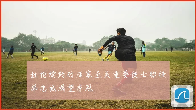 杜伦续约对活塞至关重要便士称徒弟忠诚渴望夺冠