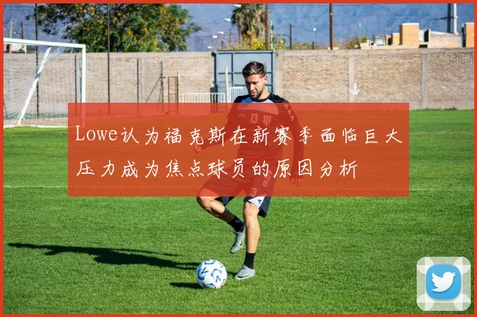Lowe认为福克斯在新赛季面临巨大压力成为焦点球员的原因分析