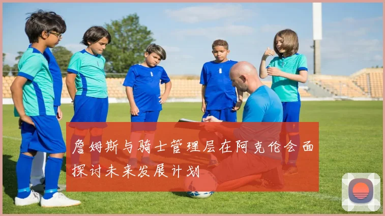 詹姆斯与骑士管理层在阿克伦会面探讨未来发展计划