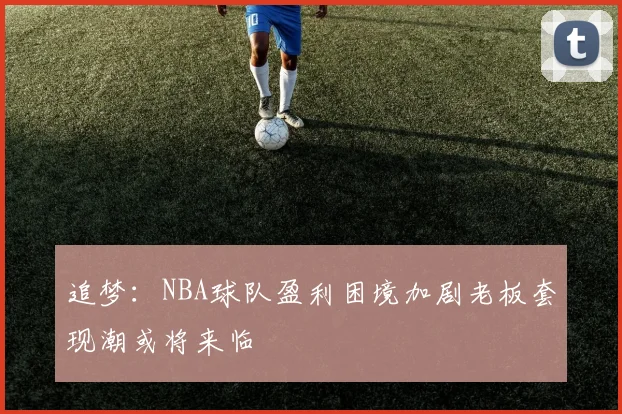 追梦：NBA球队盈利困境加剧老板套现潮或将来临