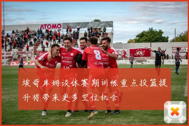 埃奇库姆谈休赛期训练重点投篮提升将带来更多空位机会