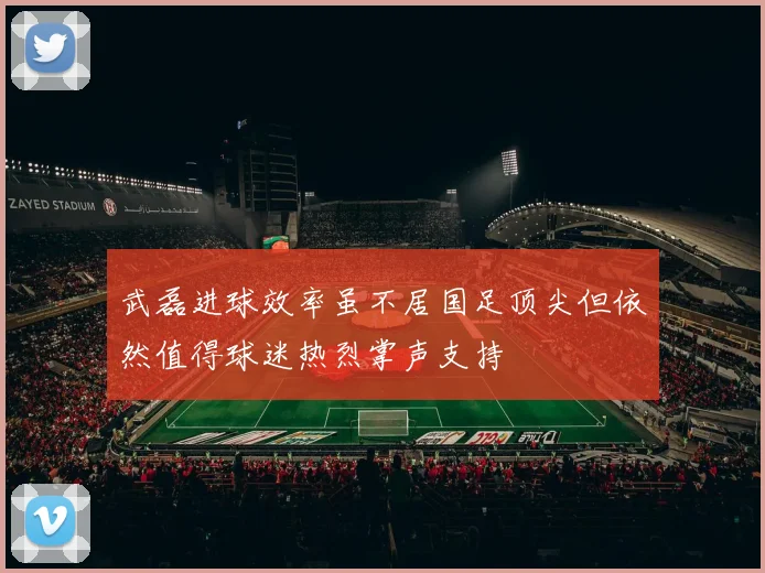 武磊进球效率虽不居国足顶尖但依然值得球迷热烈掌声支持