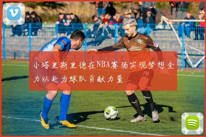 小塔里斯里德在NBA赛场实现梦想全力以赴为球队贡献力量